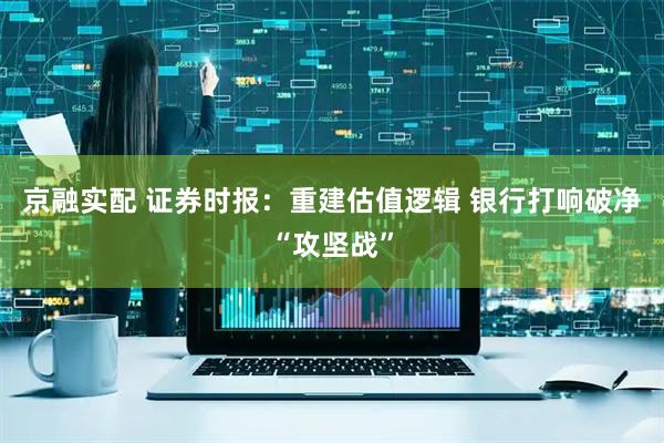 京融实配 证券时报：重建估值逻辑 银行打响破净“攻坚战”