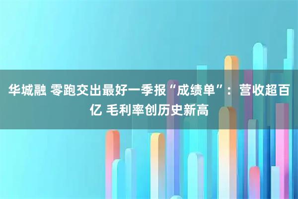 华城融 零跑交出最好一季报“成绩单”：营收超百亿 毛利率创历史新高