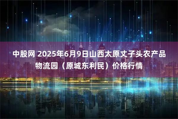 中股网 2025年6月9日山西太原丈子头农产品物流园（原城东利民）价格行情