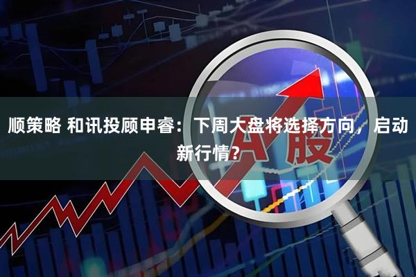 顺策略 和讯投顾申睿：下周大盘将选择方向，启动新行情？