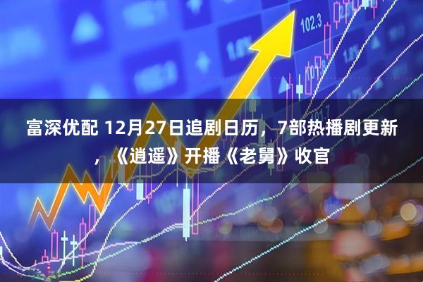 富深优配 12月27日追剧日历，7部热播剧更新，《逍遥》开播《老舅》收官