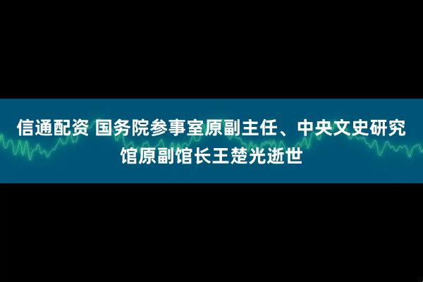 信通配资 国务院参事室原副主任、中央文史研究馆原副馆长王楚光逝世