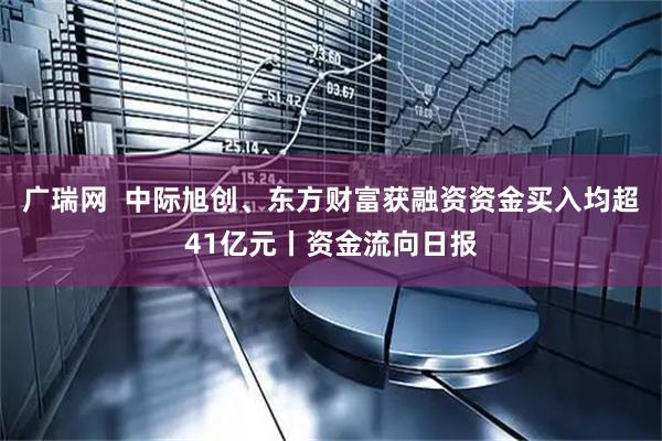 广瑞网  中际旭创、东方财富获融资资金买入均超41亿元丨资金流向日报