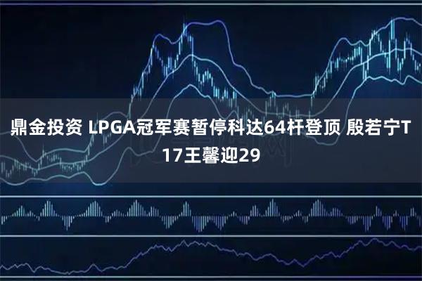 鼎金投资 LPGA冠军赛暂停科达64杆登顶 殷若宁T17王馨迎29