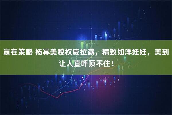 赢在策略 杨幂美貌权威拉满，精致如洋娃娃，美到让人直呼顶不住！