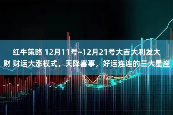 红牛策略 12月11号~12月21号大吉大利发大财 财运大涨模式，天降喜事，好运连连的三大星座