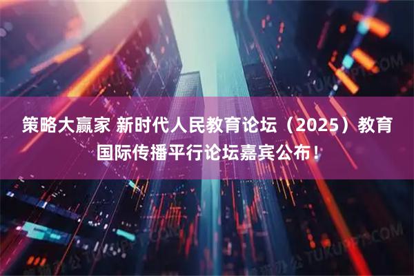 策略大赢家 新时代人民教育论坛（2025）教育国际传播平行论坛嘉宾公布！