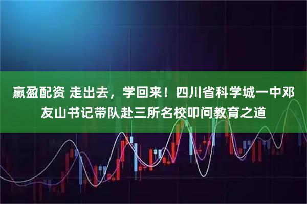 赢盈配资 走出去，学回来！四川省科学城一中邓友山书记带队赴三所名校叩问教育之道