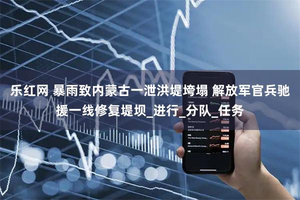 乐红网 暴雨致内蒙古一泄洪堤垮塌 解放军官兵驰援一线修复堤坝_进行_分队_任务