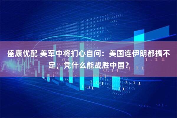 盛康优配 美军中将扪心自问：美国连伊朗都搞不定，凭什么能战胜中国？